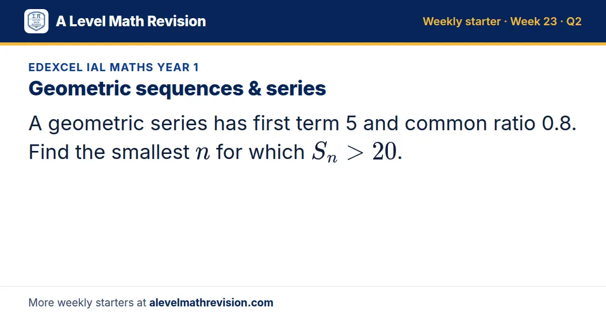 Edexcel IAL Maths Year 1 starter question on Geometric sequences & series: A geometric series has first term 5 and common ratio 0.8. Find the smallest n for which S_n > 20.