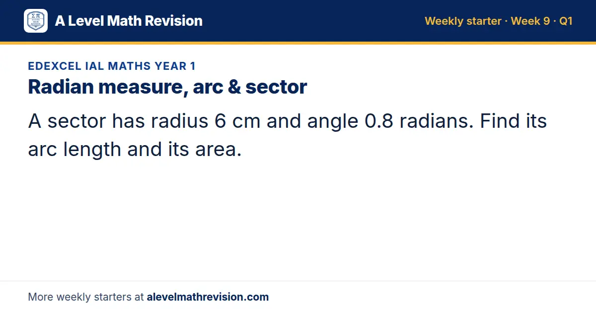Edexcel IAL Maths Year 1 starter question on Radian measure, arc & sector: A sector has radius 6 cm and angle 0.8 radians. Find its arc length and its area.
