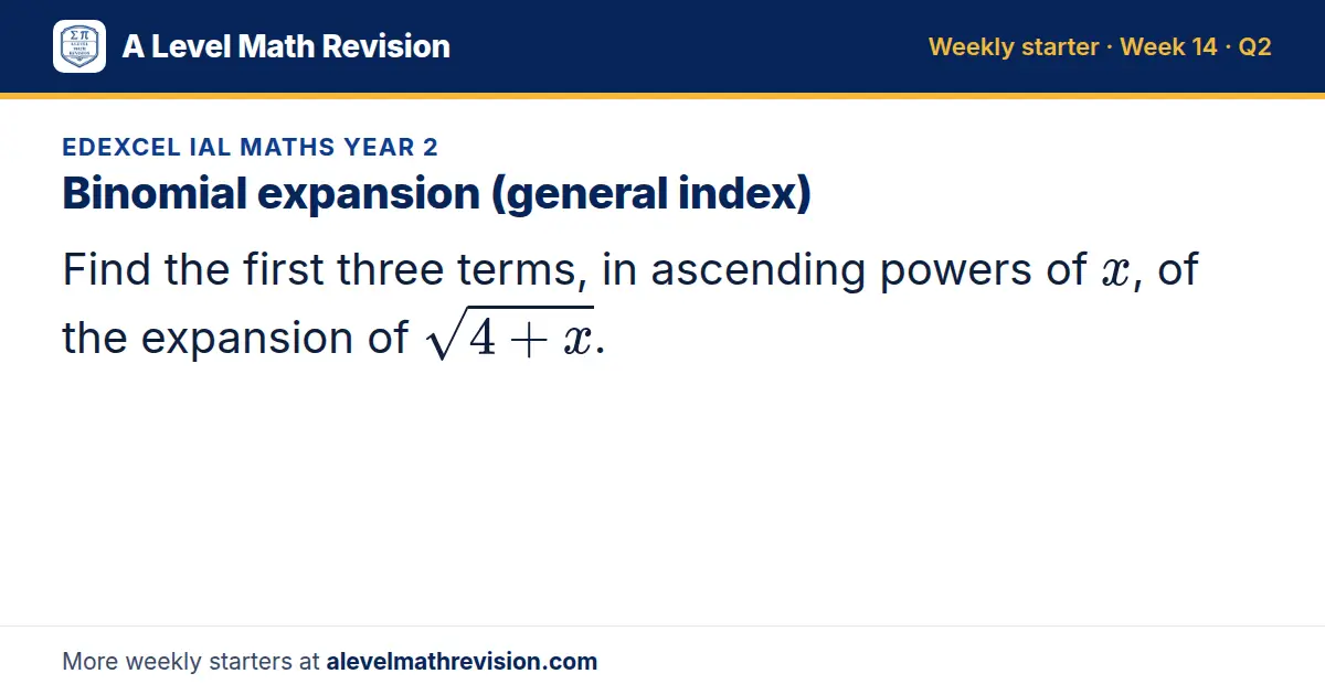 Edexcel IAL Maths Year 2 starter question on Binomial expansion (general index): Find the first three terms, in ascending powers of x, of the expansion of √(4 + x).