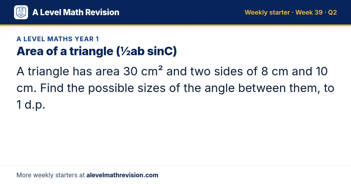 A Level Maths Year 1 starter question on Area of a triangle (½ab sinC): A triangle has area 30 cm² and two sides of 8 cm and 10 cm. Find the possible sizes of the angle between them, to 1 d.p.