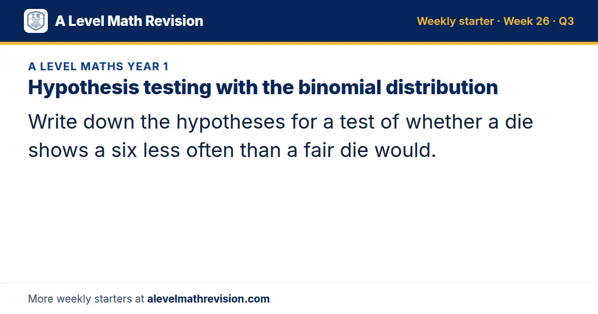 A Level Maths Year 1 starter question on Hypothesis testing with the binomial distribution: Write down the hypotheses for a test of whether a die shows a six less often than a fair die would.