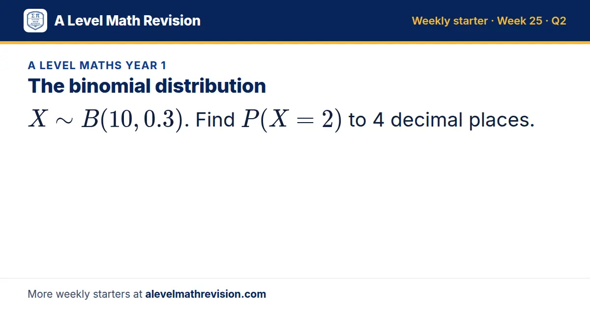 A Level Maths Year 1 starter question on The binomial distribution: X B(10, 0.3). Find P(X = 2) to 4 decimal places.