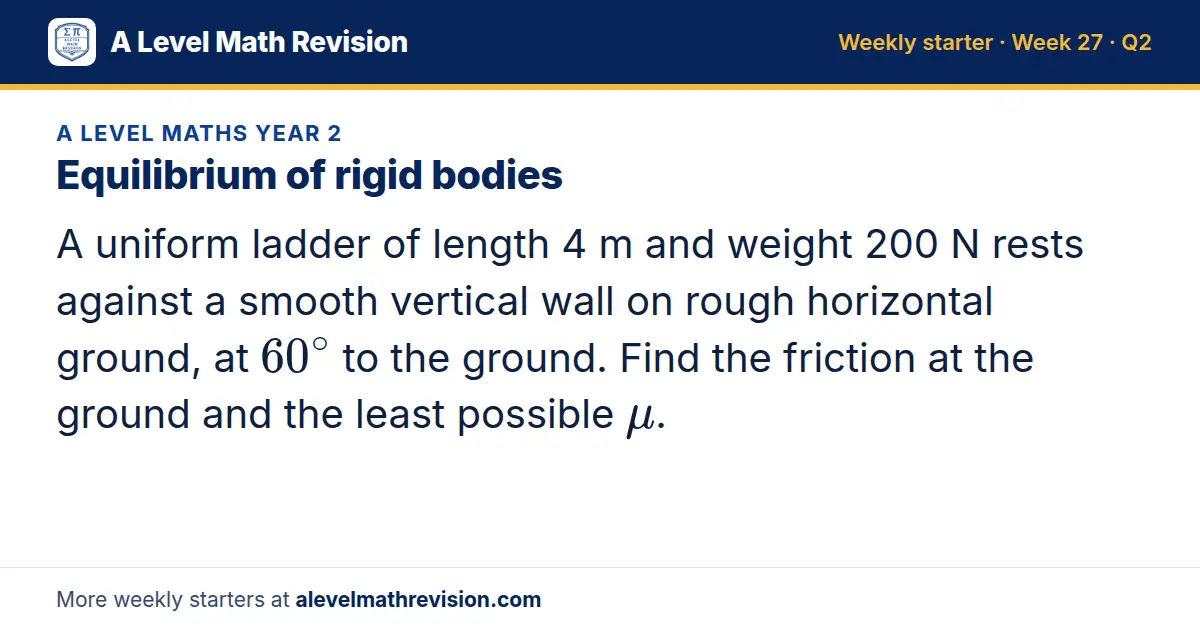 A Level Maths Year 2 starter question on Equilibrium of rigid bodies: A uniform ladder of length 4 m and weight 200 N rests against a smooth vertical wall on rough horizontal ground, at 60^∘ to the ground. Find the friction at the ground and the…