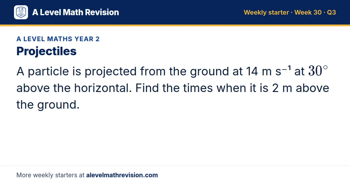 A Level Maths Year 2 starter question on Projectiles: A particle is projected from the ground at 14 m s⁻¹ at 30^∘ above the horizontal. Find the times when it is 2 m above the ground.